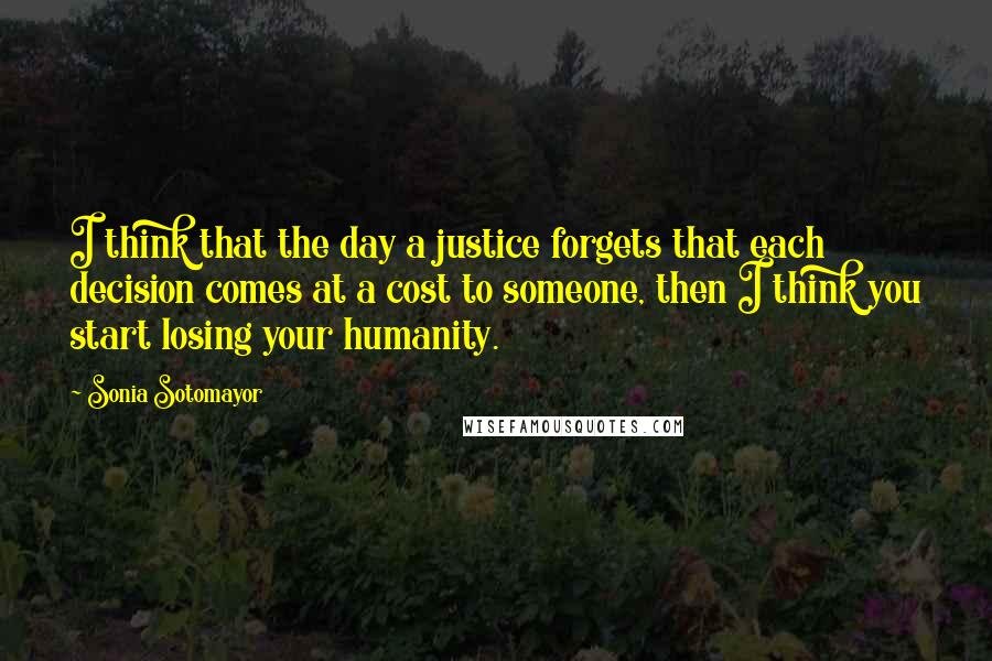 Sonia Sotomayor Quotes: I think that the day a justice forgets that each decision comes at a cost to someone, then I think you start losing your humanity.