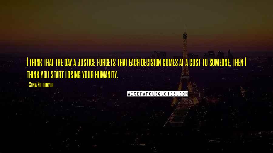 Sonia Sotomayor Quotes: I think that the day a justice forgets that each decision comes at a cost to someone, then I think you start losing your humanity.