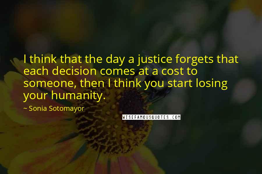 Sonia Sotomayor Quotes: I think that the day a justice forgets that each decision comes at a cost to someone, then I think you start losing your humanity.