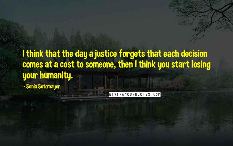 Sonia Sotomayor Quotes: I think that the day a justice forgets that each decision comes at a cost to someone, then I think you start losing your humanity.