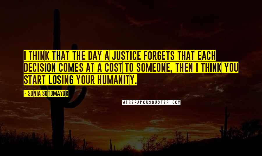 Sonia Sotomayor Quotes: I think that the day a justice forgets that each decision comes at a cost to someone, then I think you start losing your humanity.