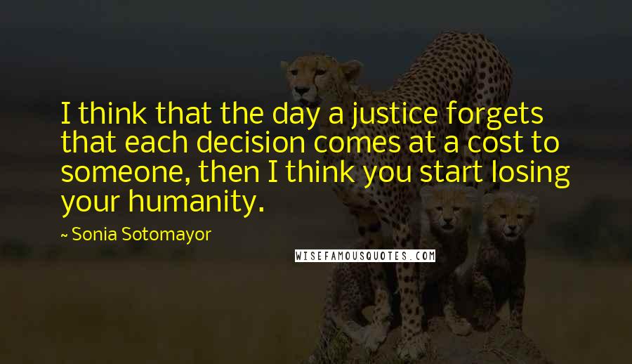 Sonia Sotomayor Quotes: I think that the day a justice forgets that each decision comes at a cost to someone, then I think you start losing your humanity.