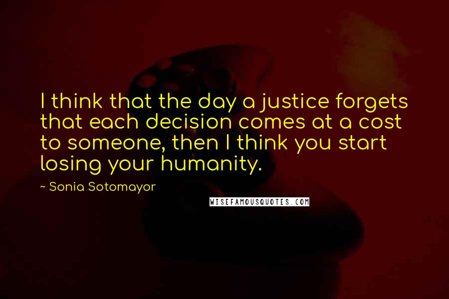 Sonia Sotomayor Quotes: I think that the day a justice forgets that each decision comes at a cost to someone, then I think you start losing your humanity.