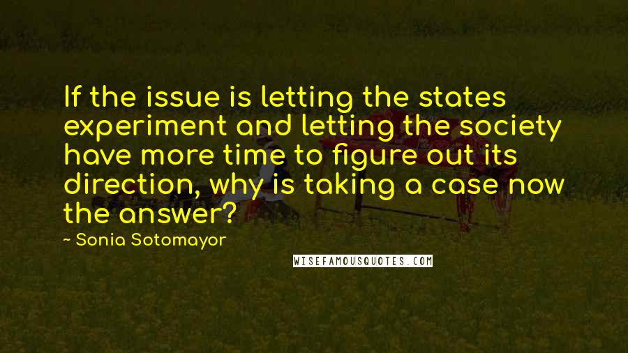 Sonia Sotomayor Quotes: If the issue is letting the states experiment and letting the society have more time to figure out its direction, why is taking a case now the answer?