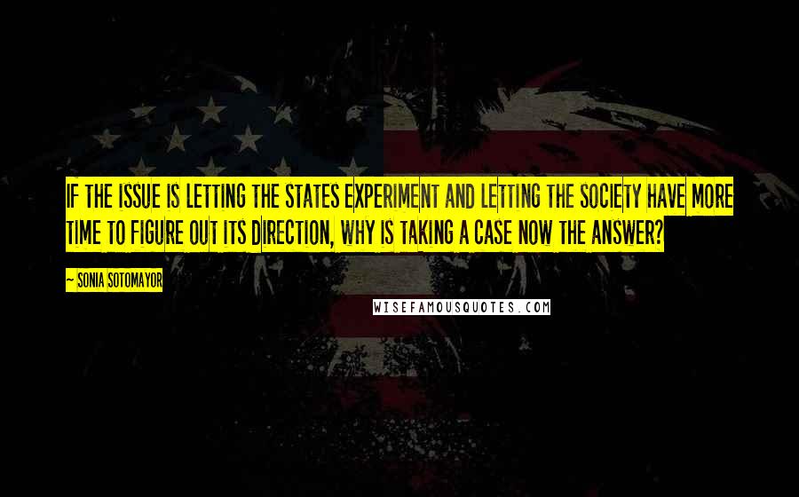 Sonia Sotomayor Quotes: If the issue is letting the states experiment and letting the society have more time to figure out its direction, why is taking a case now the answer?