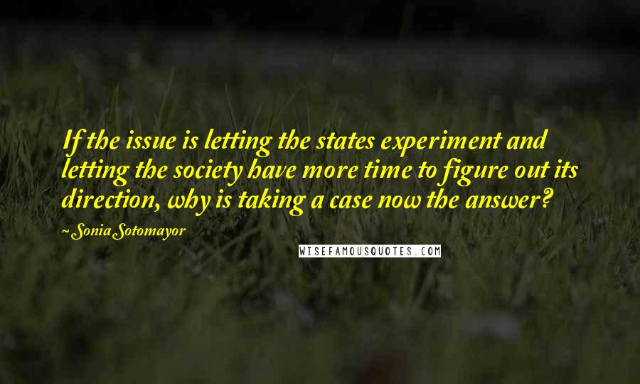 Sonia Sotomayor Quotes: If the issue is letting the states experiment and letting the society have more time to figure out its direction, why is taking a case now the answer?