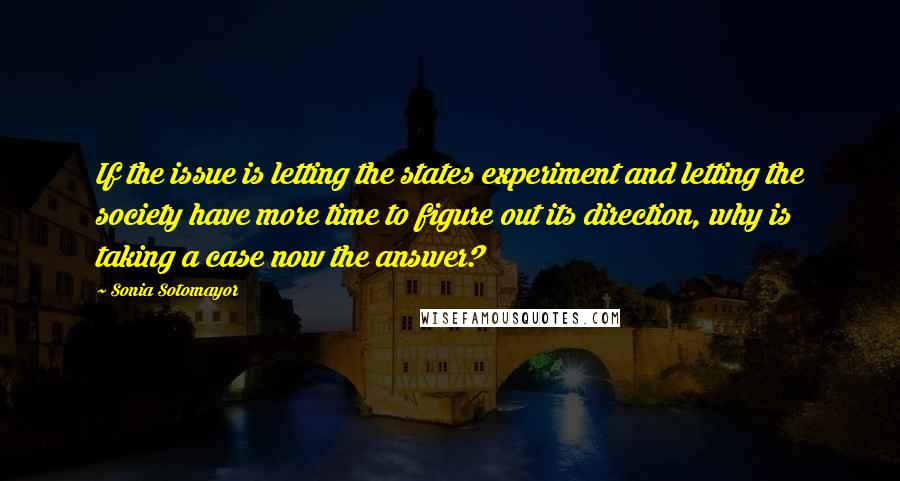 Sonia Sotomayor Quotes: If the issue is letting the states experiment and letting the society have more time to figure out its direction, why is taking a case now the answer?