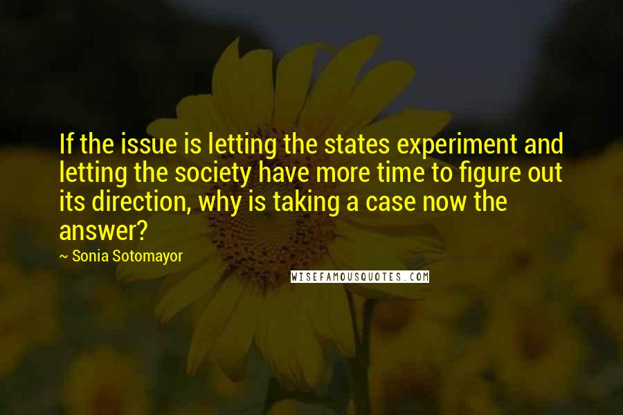 Sonia Sotomayor Quotes: If the issue is letting the states experiment and letting the society have more time to figure out its direction, why is taking a case now the answer?