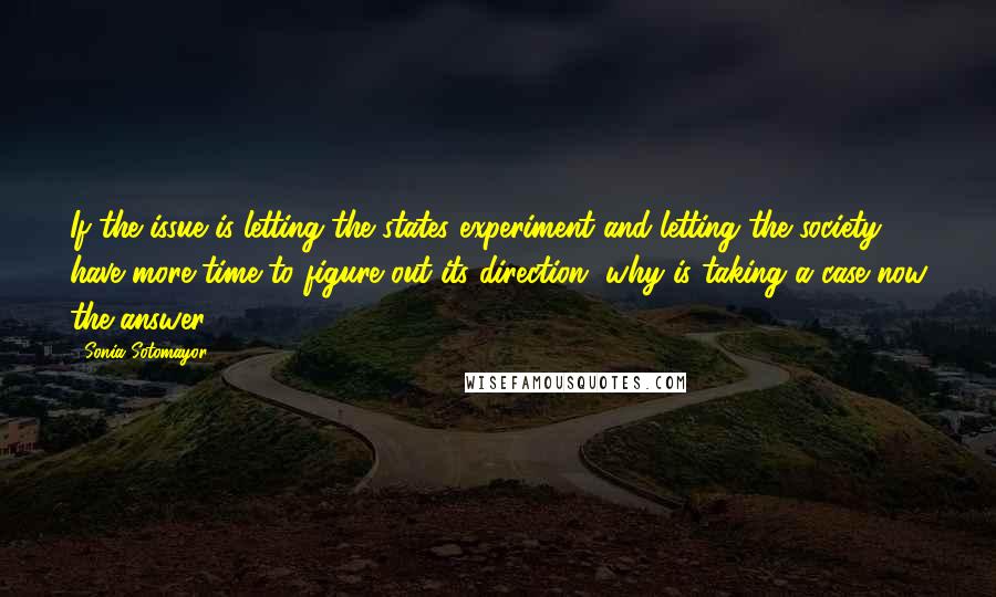 Sonia Sotomayor Quotes: If the issue is letting the states experiment and letting the society have more time to figure out its direction, why is taking a case now the answer?