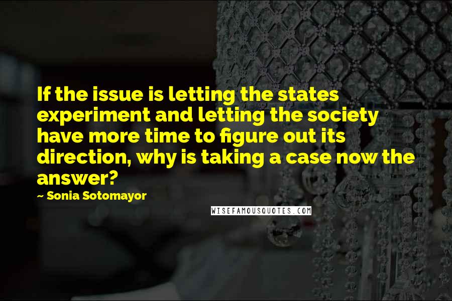 Sonia Sotomayor Quotes: If the issue is letting the states experiment and letting the society have more time to figure out its direction, why is taking a case now the answer?