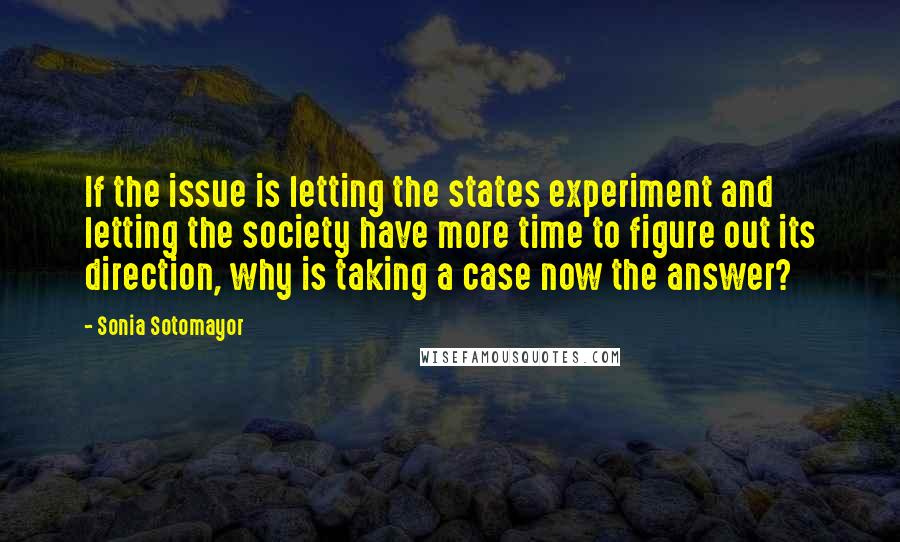 Sonia Sotomayor Quotes: If the issue is letting the states experiment and letting the society have more time to figure out its direction, why is taking a case now the answer?