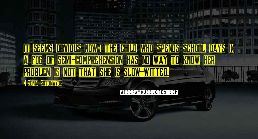 Sonia Sotomayor Quotes: It seems obvious now: the child who spends school days in a fog of semi-comprehension has no way to know her problem is not that she is slow-witted.