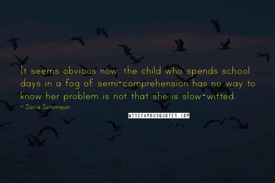 Sonia Sotomayor Quotes: It seems obvious now: the child who spends school days in a fog of semi-comprehension has no way to know her problem is not that she is slow-witted.