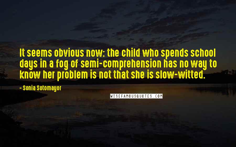 Sonia Sotomayor Quotes: It seems obvious now: the child who spends school days in a fog of semi-comprehension has no way to know her problem is not that she is slow-witted.