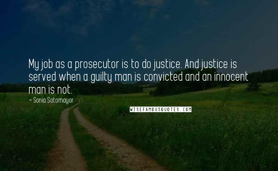 Sonia Sotomayor Quotes: My job as a prosecutor is to do justice. And justice is served when a guilty man is convicted and an innocent man is not.