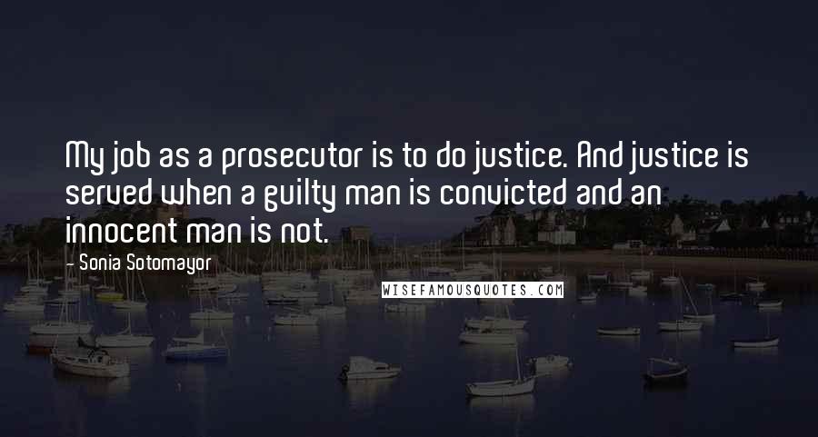 Sonia Sotomayor Quotes: My job as a prosecutor is to do justice. And justice is served when a guilty man is convicted and an innocent man is not.