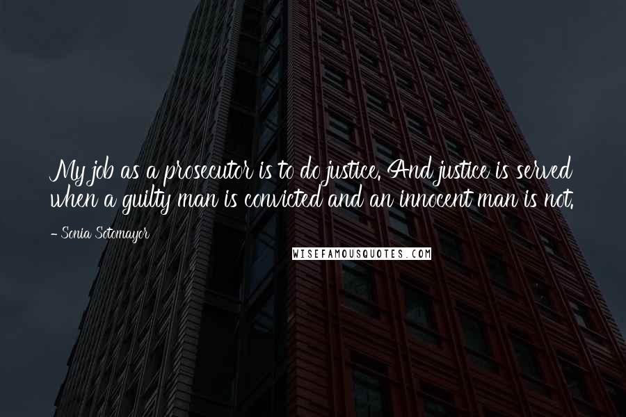 Sonia Sotomayor Quotes: My job as a prosecutor is to do justice. And justice is served when a guilty man is convicted and an innocent man is not.