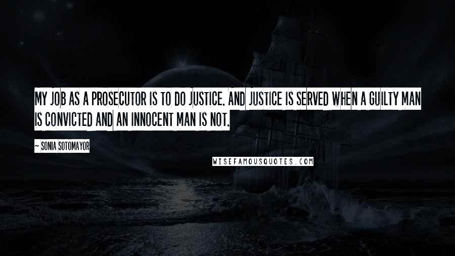 Sonia Sotomayor Quotes: My job as a prosecutor is to do justice. And justice is served when a guilty man is convicted and an innocent man is not.