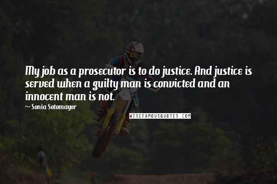 Sonia Sotomayor Quotes: My job as a prosecutor is to do justice. And justice is served when a guilty man is convicted and an innocent man is not.