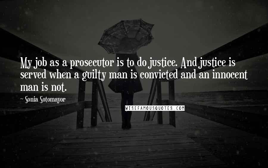 Sonia Sotomayor Quotes: My job as a prosecutor is to do justice. And justice is served when a guilty man is convicted and an innocent man is not.