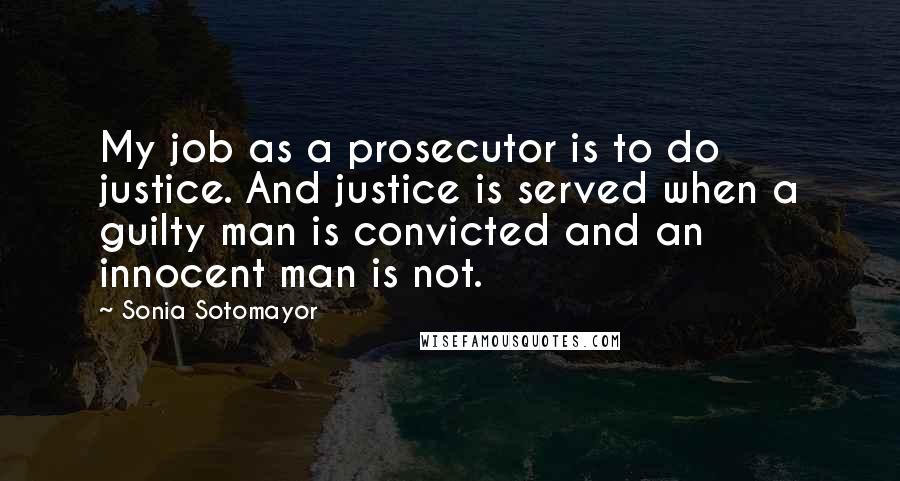 Sonia Sotomayor Quotes: My job as a prosecutor is to do justice. And justice is served when a guilty man is convicted and an innocent man is not.