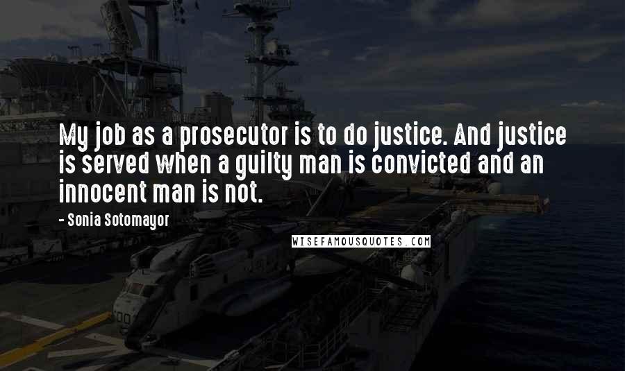 Sonia Sotomayor Quotes: My job as a prosecutor is to do justice. And justice is served when a guilty man is convicted and an innocent man is not.