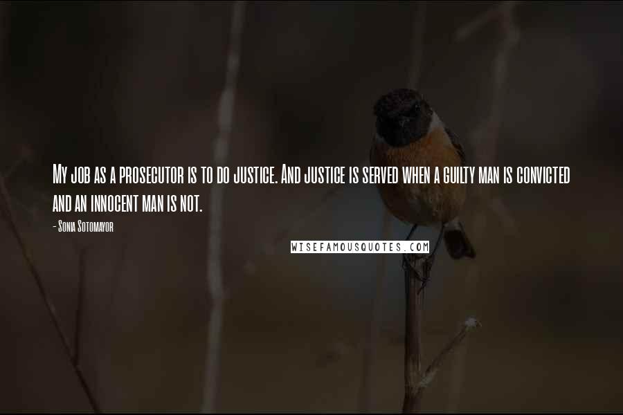 Sonia Sotomayor Quotes: My job as a prosecutor is to do justice. And justice is served when a guilty man is convicted and an innocent man is not.