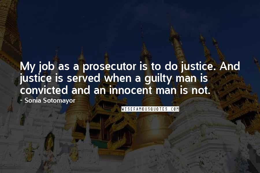 Sonia Sotomayor Quotes: My job as a prosecutor is to do justice. And justice is served when a guilty man is convicted and an innocent man is not.