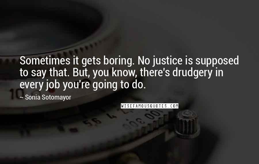 Sonia Sotomayor Quotes: Sometimes it gets boring. No justice is supposed to say that. But, you know, there's drudgery in every job you're going to do.