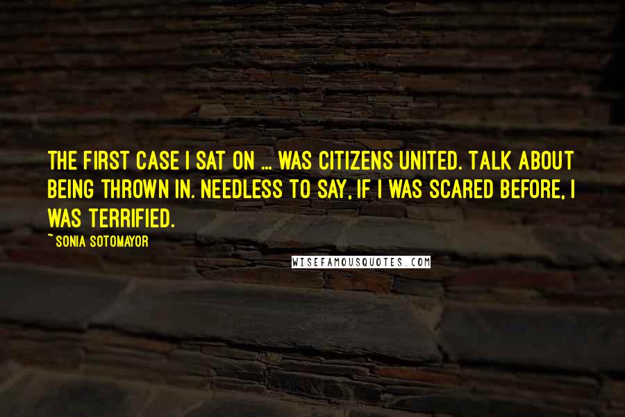 Sonia Sotomayor Quotes: The first case I sat on ... was Citizens United. Talk about being thrown in. Needless to say, if I was scared before, I was terrified.