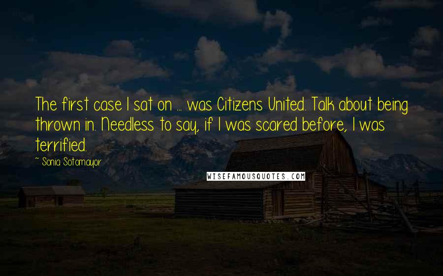 Sonia Sotomayor Quotes: The first case I sat on ... was Citizens United. Talk about being thrown in. Needless to say, if I was scared before, I was terrified.