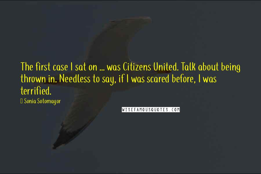 Sonia Sotomayor Quotes: The first case I sat on ... was Citizens United. Talk about being thrown in. Needless to say, if I was scared before, I was terrified.