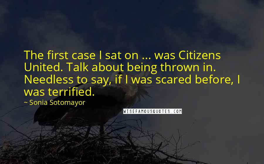 Sonia Sotomayor Quotes: The first case I sat on ... was Citizens United. Talk about being thrown in. Needless to say, if I was scared before, I was terrified.