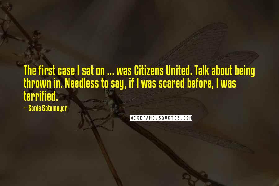 Sonia Sotomayor Quotes: The first case I sat on ... was Citizens United. Talk about being thrown in. Needless to say, if I was scared before, I was terrified.