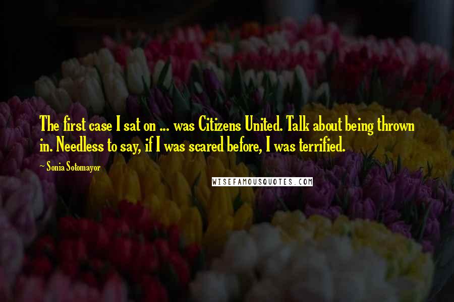 Sonia Sotomayor Quotes: The first case I sat on ... was Citizens United. Talk about being thrown in. Needless to say, if I was scared before, I was terrified.