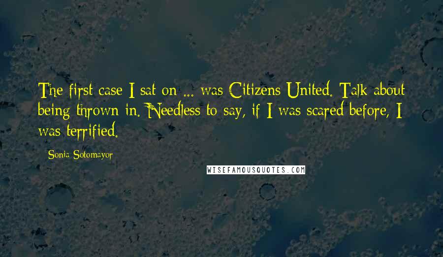 Sonia Sotomayor Quotes: The first case I sat on ... was Citizens United. Talk about being thrown in. Needless to say, if I was scared before, I was terrified.