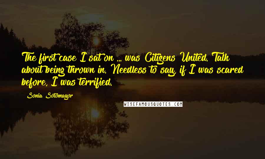 Sonia Sotomayor Quotes: The first case I sat on ... was Citizens United. Talk about being thrown in. Needless to say, if I was scared before, I was terrified.