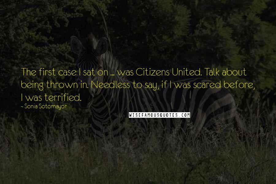 Sonia Sotomayor Quotes: The first case I sat on ... was Citizens United. Talk about being thrown in. Needless to say, if I was scared before, I was terrified.