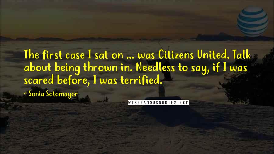 Sonia Sotomayor Quotes: The first case I sat on ... was Citizens United. Talk about being thrown in. Needless to say, if I was scared before, I was terrified.