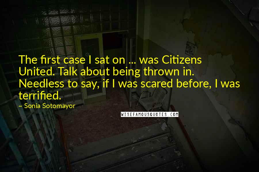 Sonia Sotomayor Quotes: The first case I sat on ... was Citizens United. Talk about being thrown in. Needless to say, if I was scared before, I was terrified.