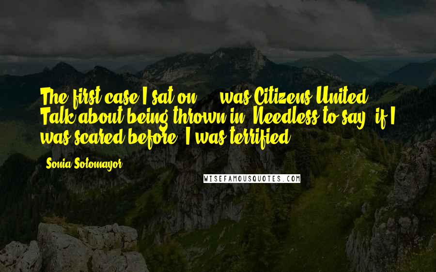 Sonia Sotomayor Quotes: The first case I sat on ... was Citizens United. Talk about being thrown in. Needless to say, if I was scared before, I was terrified.