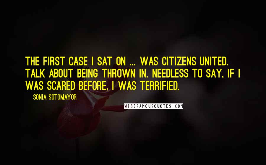 Sonia Sotomayor Quotes: The first case I sat on ... was Citizens United. Talk about being thrown in. Needless to say, if I was scared before, I was terrified.