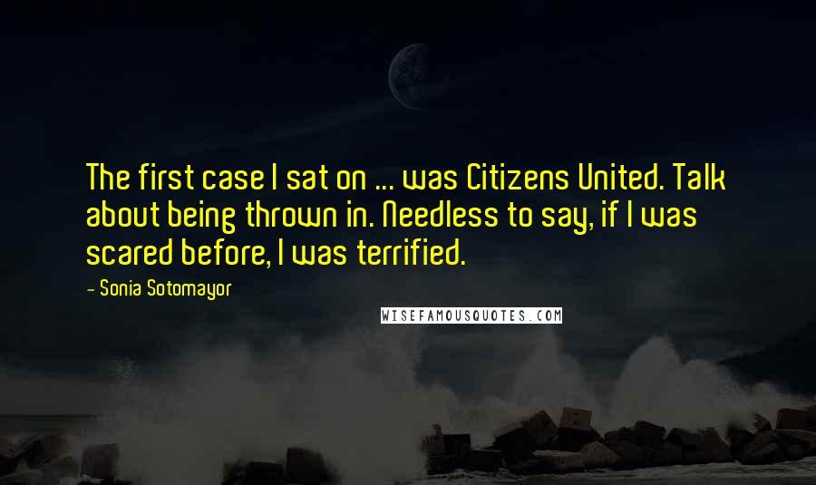 Sonia Sotomayor Quotes: The first case I sat on ... was Citizens United. Talk about being thrown in. Needless to say, if I was scared before, I was terrified.