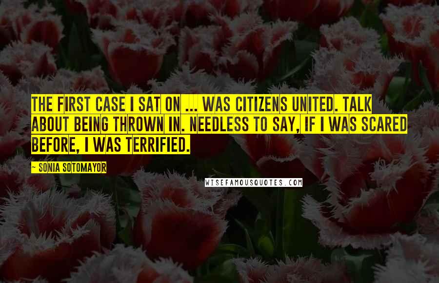 Sonia Sotomayor Quotes: The first case I sat on ... was Citizens United. Talk about being thrown in. Needless to say, if I was scared before, I was terrified.