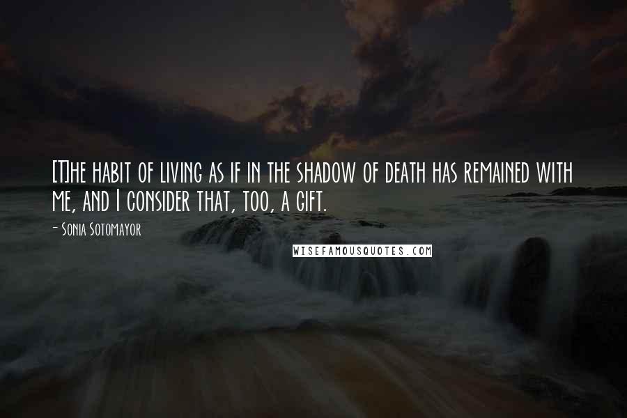 Sonia Sotomayor Quotes: [T]he habit of living as if in the shadow of death has remained with me, and I consider that, too, a gift.