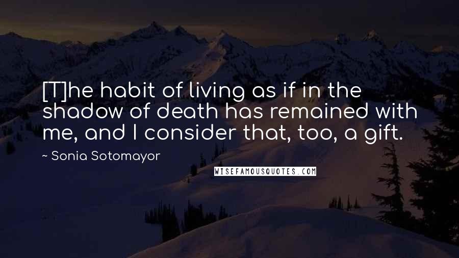 Sonia Sotomayor Quotes: [T]he habit of living as if in the shadow of death has remained with me, and I consider that, too, a gift.