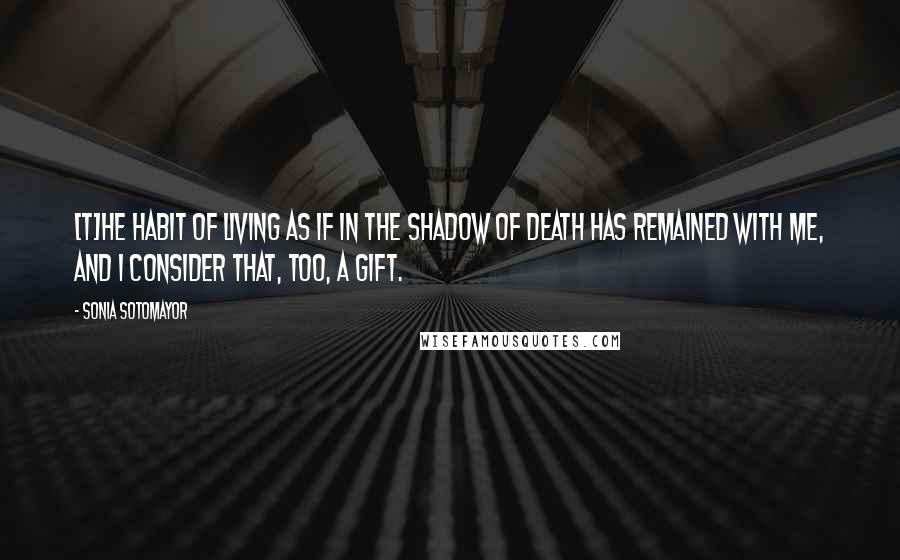 Sonia Sotomayor Quotes: [T]he habit of living as if in the shadow of death has remained with me, and I consider that, too, a gift.