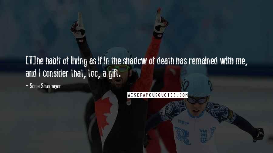 Sonia Sotomayor Quotes: [T]he habit of living as if in the shadow of death has remained with me, and I consider that, too, a gift.