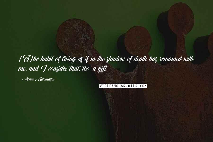 Sonia Sotomayor Quotes: [T]he habit of living as if in the shadow of death has remained with me, and I consider that, too, a gift.