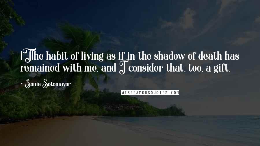 Sonia Sotomayor Quotes: [T]he habit of living as if in the shadow of death has remained with me, and I consider that, too, a gift.